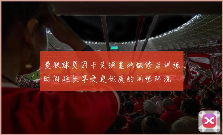 曼联球员因卡灵顿基地翻修后训练时间延长享受更优质的训练环境