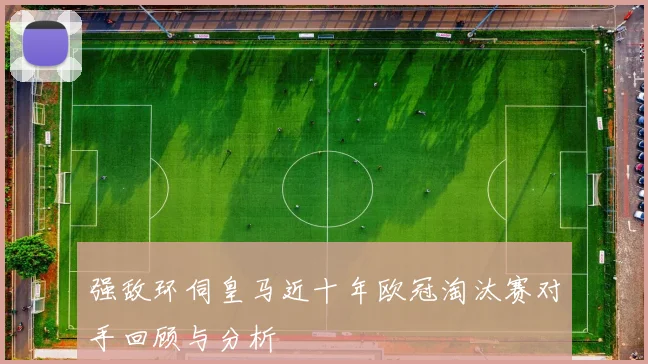 强敌环伺皇马近十年欧冠淘汰赛对手回顾与分析