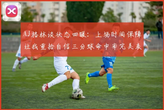 AJ格林谈状态回暖：上场时间保障让我重拾自信三分球命中率完美表现