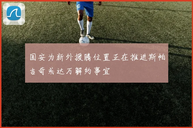 国安为新外援腾位置正在推进斯帕吉奇或达万解约事宜