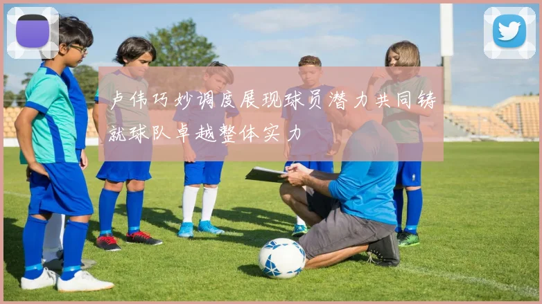 卢伟巧妙调度展现球员潜力共同铸就球队卓越整体实力