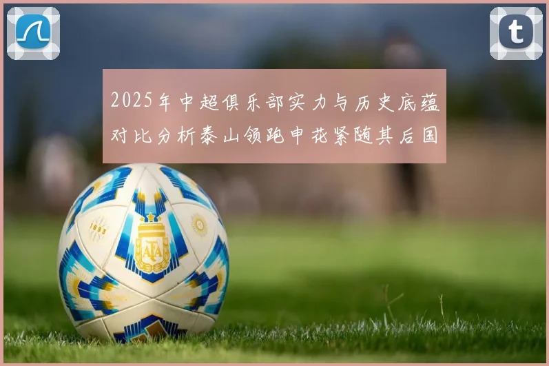 2025年中超俱乐部实力与历史底蕴对比分析泰山领跑申花紧随其后国安位居第三