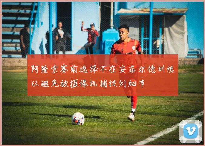 阿隆索赛前选择不在安菲尔德训练以避免被摄像机捕捉到细节