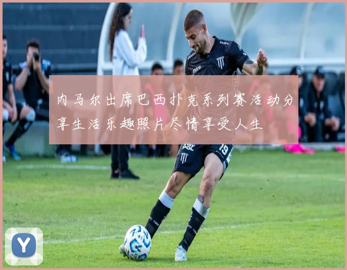 内马尔出席巴西扑克系列赛活动分享生活乐趣照片尽情享受人生