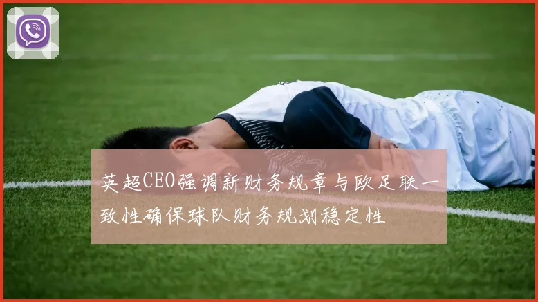 英超CEO强调新财务规章与欧足联一致性确保球队财务规划稳定性