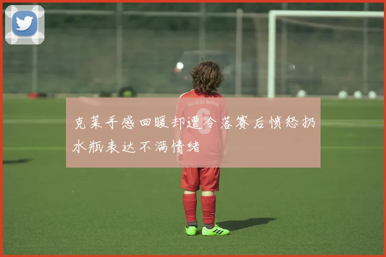 克莱手感回暖却遭冷落赛后愤怒扔水瓶表达不满情绪