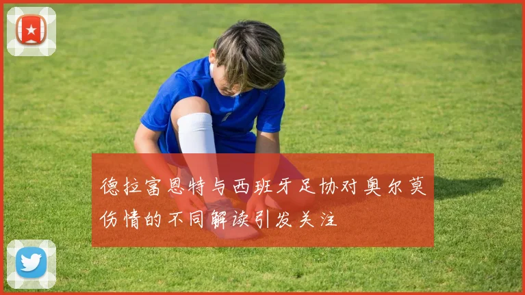 德拉富恩特与西班牙足协对奥尔莫伤情的不同解读引发关注