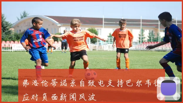 弗洛伦蒂诺亲自致电支持巴尔韦德应对负面新闻风波