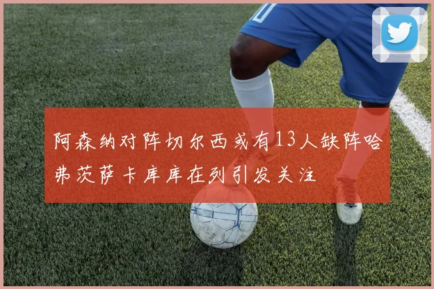 阿森纳对阵切尔西或有13人缺阵哈弗茨萨卡库库在列引发关注