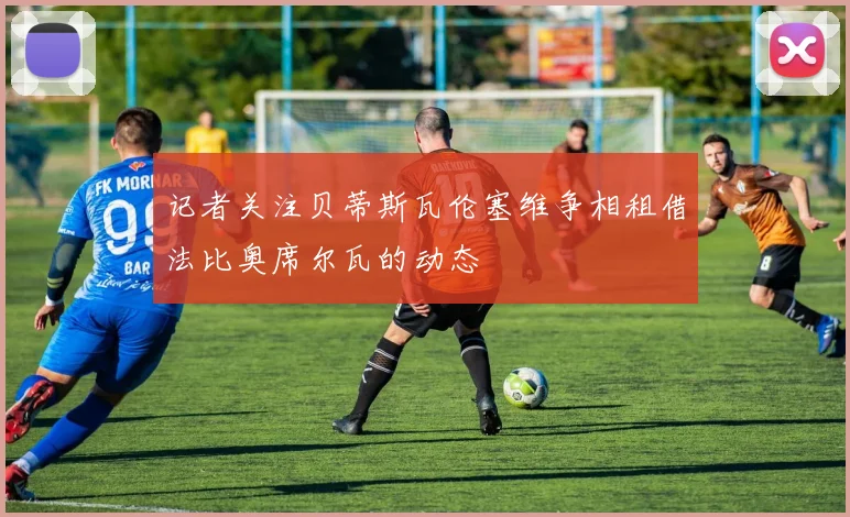 记者关注贝蒂斯瓦伦塞维争相租借法比奥席尔瓦的动态
