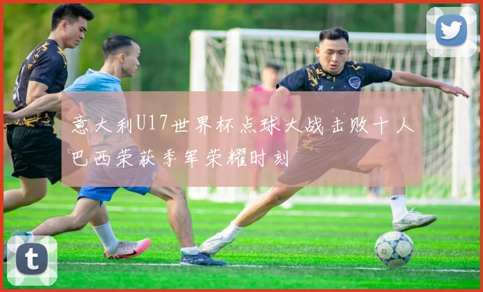 意大利U17世界杯点球大战击败十人巴西荣获季军荣耀时刻