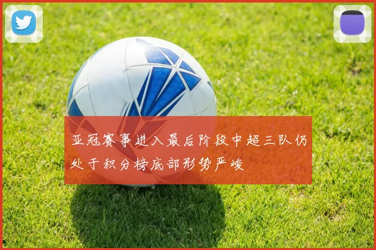 亚冠赛事进入最后阶段中超三队仍处于积分榜底部形势严峻