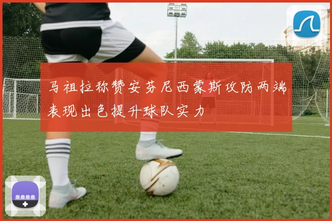 马祖拉称赞安芬尼西蒙斯攻防两端表现出色提升球队实力
