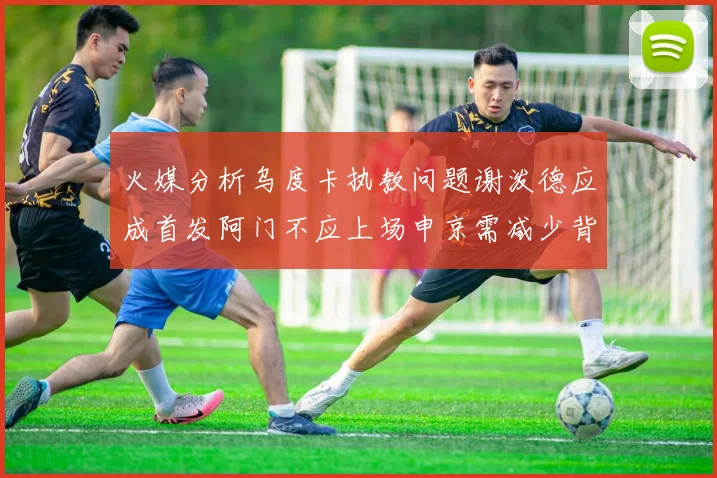 火媒分析乌度卡执教问题谢泼德应成首发阿门不应上场申京需减少背打次数