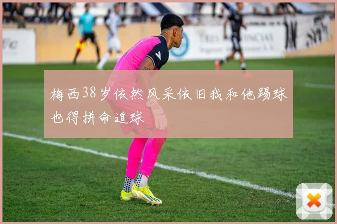 梅西38岁依然风采依旧我和他踢球也得拼命追球