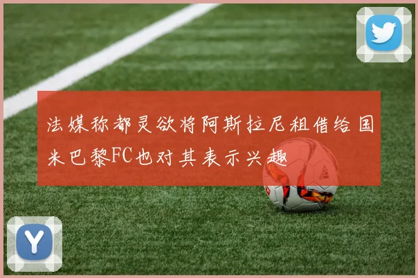 法媒称都灵欲将阿斯拉尼租借给国米巴黎FC也对其表示兴趣