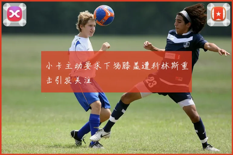 小卡主动要求下场膝盖遭科林斯重击引发关注