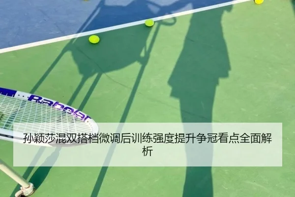孙颖莎混双搭档微调后训练强度提升争冠看点全面解析（kaiyuansports）
